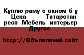 Куплю раму с окном б/у  › Цена ­ 508 - Татарстан респ. Мебель, интерьер » Другое   